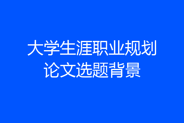 大学生涯职业规划论文选题背景