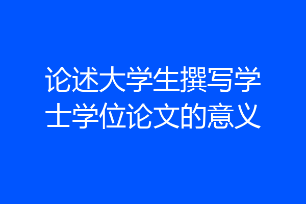 论述大学生撰写学士学位论文的意义