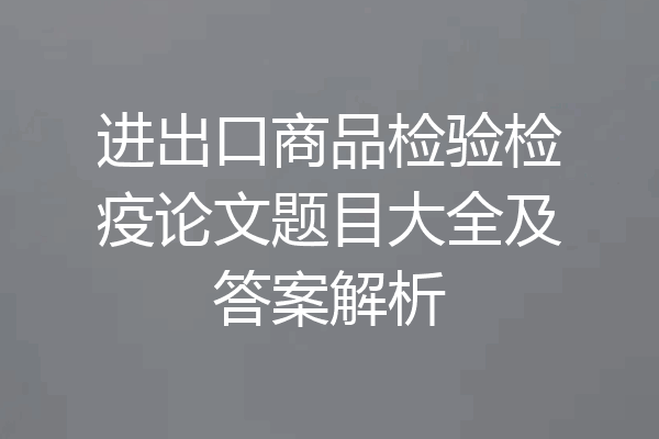 进出口商品检验检疫论文题目大全及答案解析