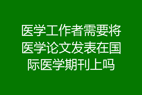 医学工作者需要将医学论文发表在国际医学期刊上吗