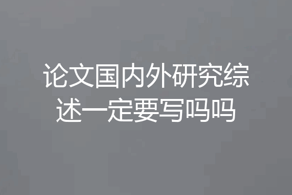 论文国内外研究综述一定要写吗吗