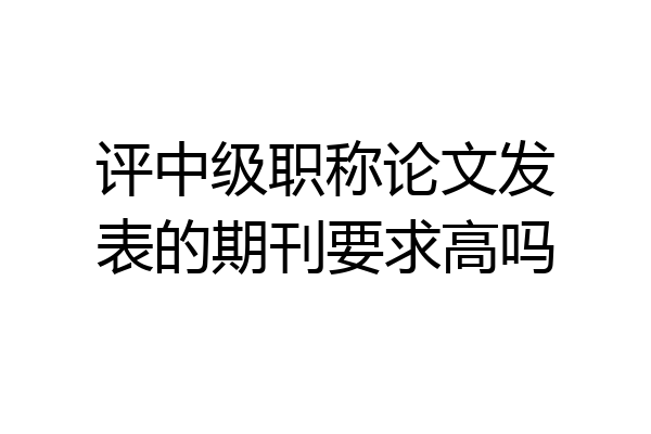 评中级职称论文发表的期刊要求高吗