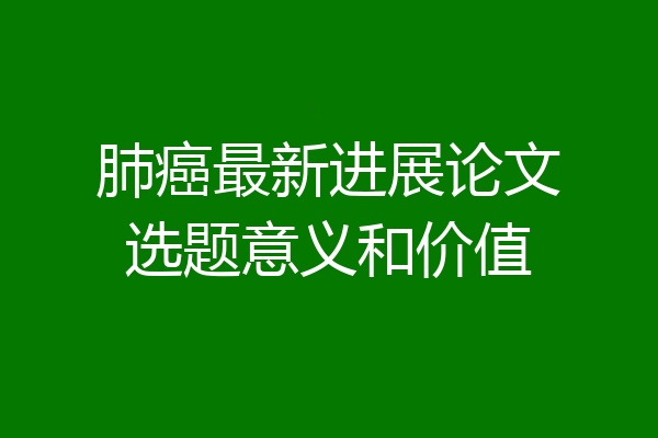 肺癌最新进展论文选题意义和价值