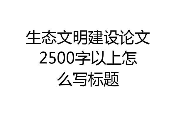 生态文明建设论文2500字以上怎么写标题