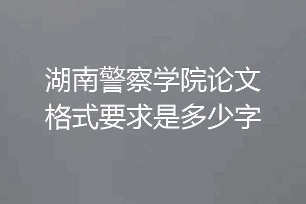 湖南警察学院论文格式要求是多少字