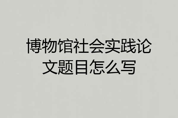 博物馆社会实践论文题目怎么写