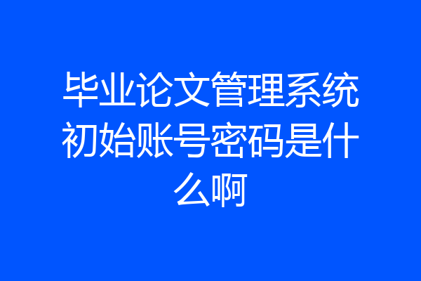 毕业论文管理系统初始账号密码是什么啊