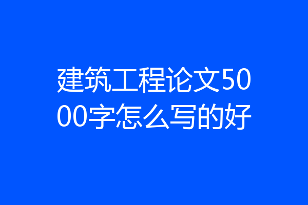 建筑工程论文5000字怎么写的好