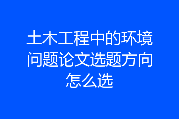 土木工程中的环境问题论文选题方向怎么选