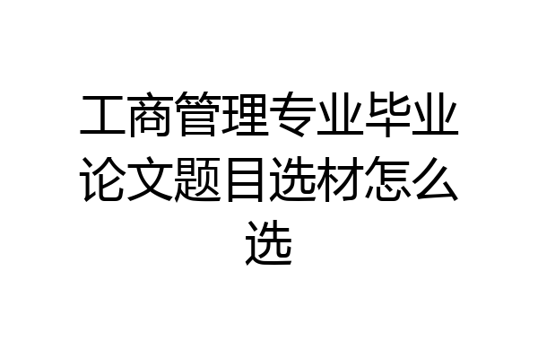 工商管理专业毕业论文题目选材怎么选
