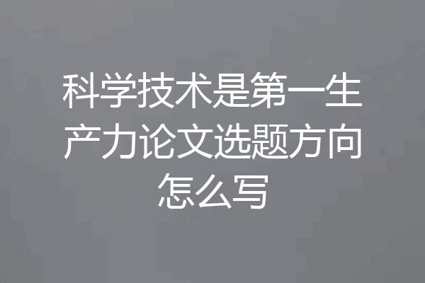 科学技术是第一生产力论文选题方向怎么写
