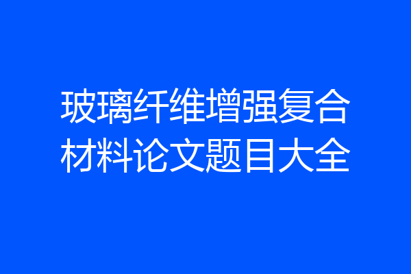 玻璃纤维增强复合材料论文题目大全
