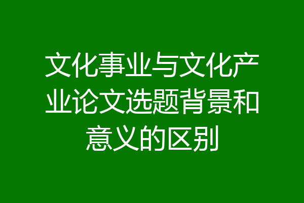 文化事业与文化产业论文选题背景和意义的区别