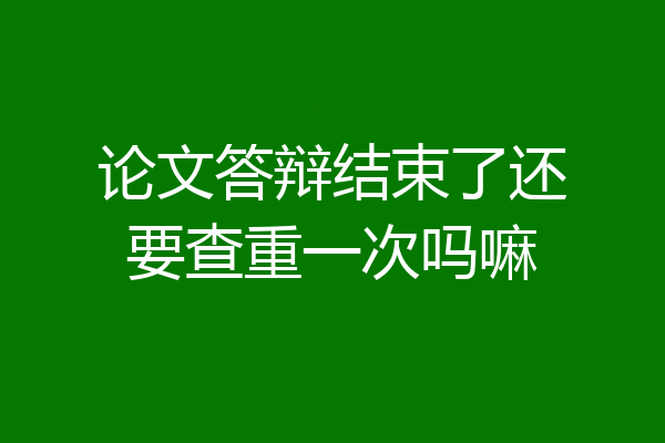 论文答辩结束了还要查重一次吗嘛