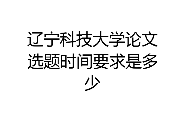 辽宁科技大学论文选题时间要求是多少