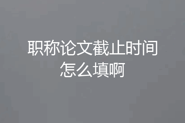 职称论文截止时间怎么填啊