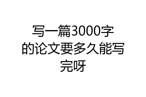 写一篇3000字的论文要多久能写完呀