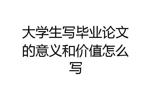 大学生写毕业论文的意义和价值怎么写