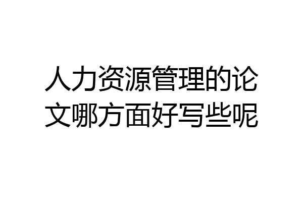 人力资源管理的论文哪方面好写些呢