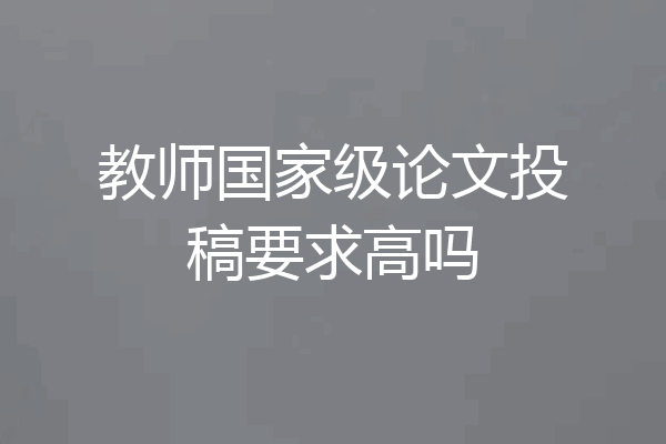 教师国家级论文投稿要求高吗