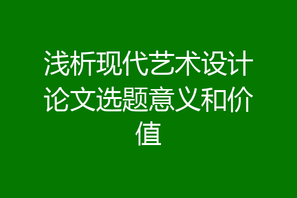 浅析现代艺术设计论文选题意义和价值