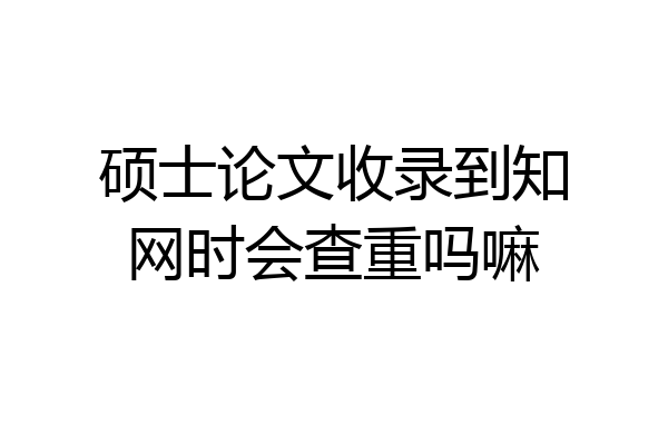硕士论文收录到知网时会查重吗嘛