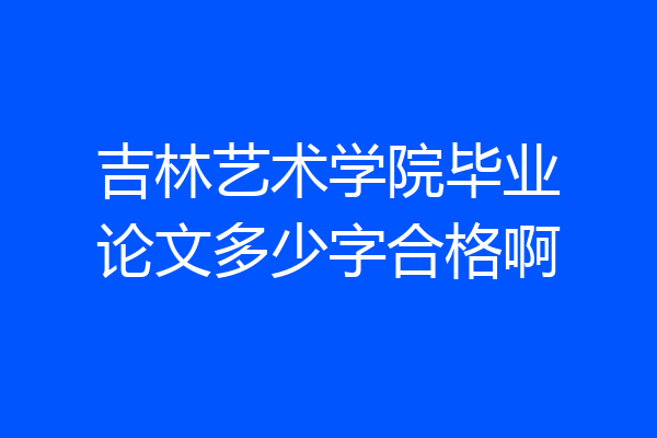 吉林艺术学院毕业论文多少字合格啊
