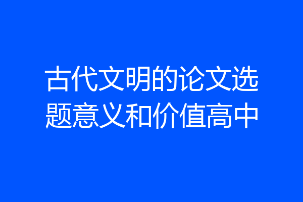 古代文明的论文选题意义和价值高中
