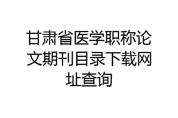 甘肃省医学职称论文期刊目录下载网址查询