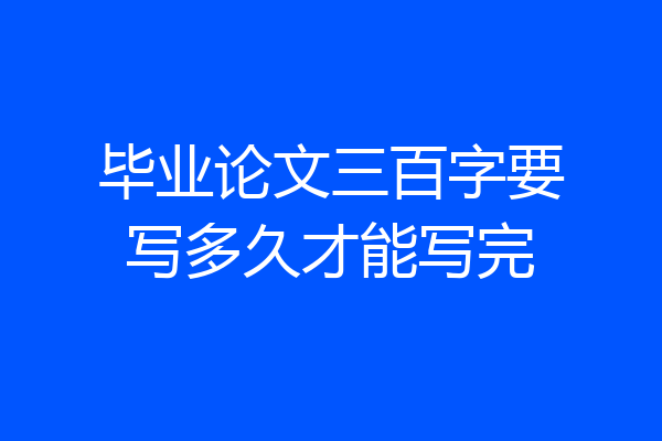 毕业论文三百字要写多久才能写完