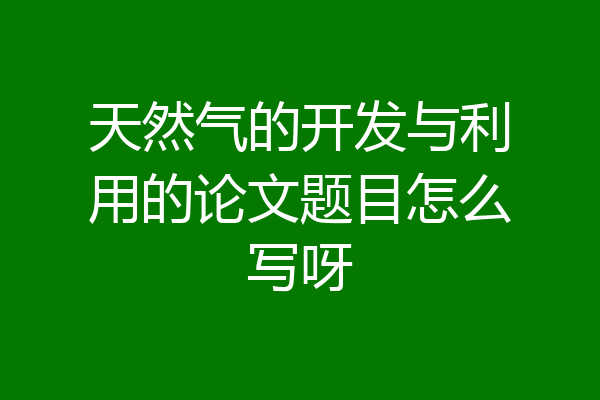天然气的开发与利用的论文题目怎么写呀