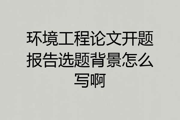环境工程论文开题报告选题背景怎么写啊