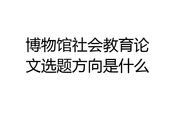 博物馆社会教育论文选题方向是什么