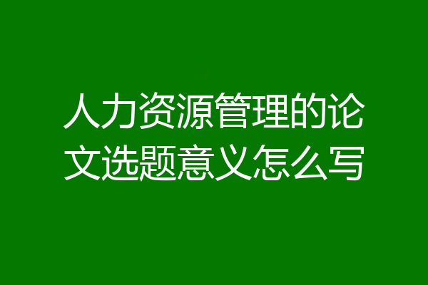 人力资源管理的论文选题意义怎么写