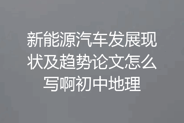 新能源汽车发展现状及趋势论文怎么写啊初中地理