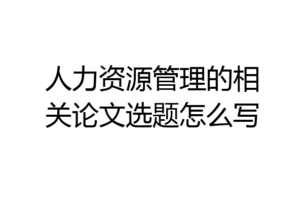 人力资源管理的相关论文选题怎么写