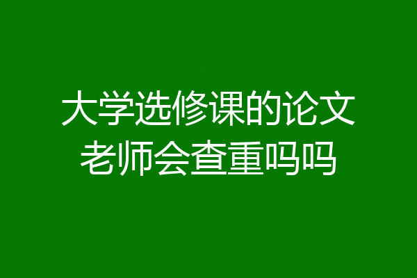 大学选修课的论文老师会查重吗吗