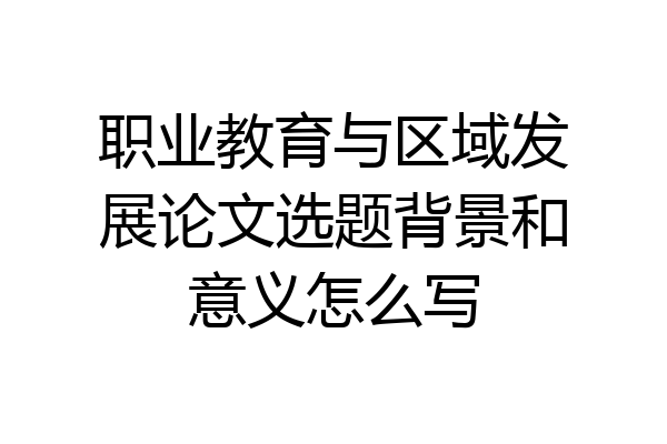 职业教育与区域发展论文选题背景和意义怎么写