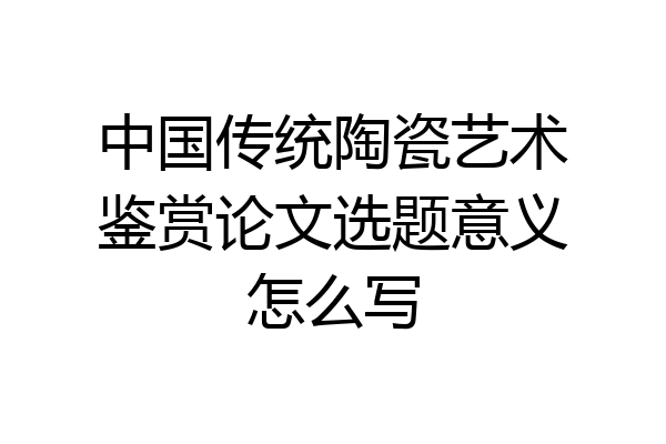 中国传统陶瓷艺术鉴赏论文选题意义怎么写