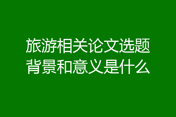 旅游相关论文选题背景和意义是什么