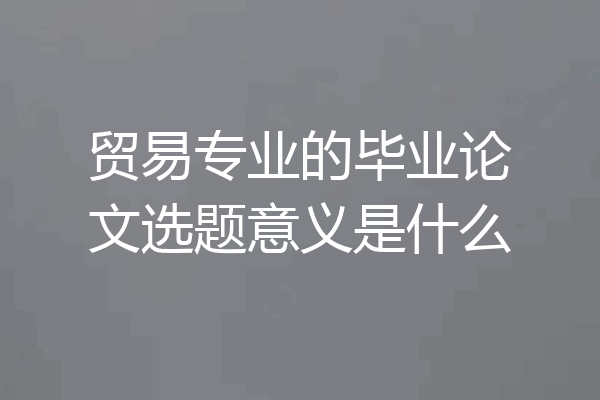 贸易专业的毕业论文选题意义是什么