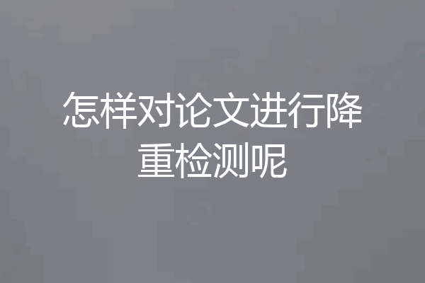 怎样对论文进行降重检测呢