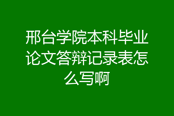 邢台学院本科毕业论文答辩记录表怎么写啊