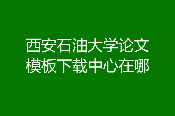 西安石油大学论文模板下载中心在哪