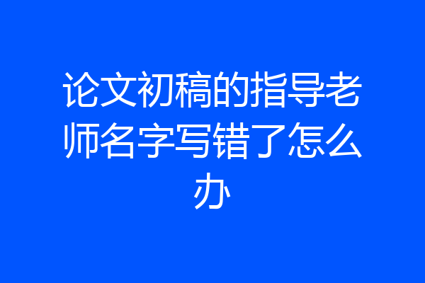 论文初稿的指导老师名字写错了怎么办