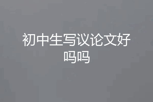 初中生写议论文好吗吗