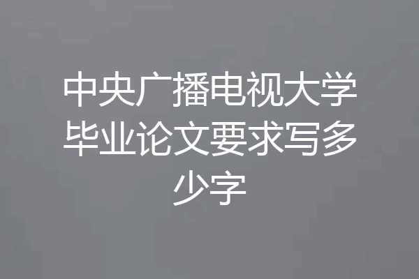中央广播电视大学毕业论文要求写多少字