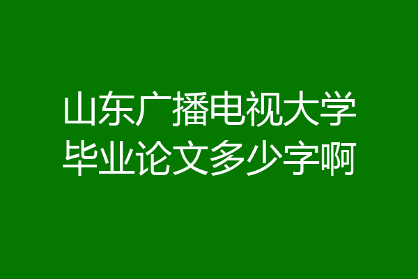 山东广播电视大学毕业论文多少字啊