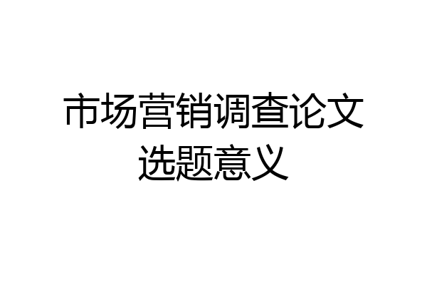 市场营销调查论文选题意义