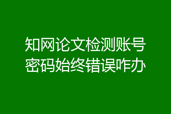 知网论文检测账号密码始终错误咋办